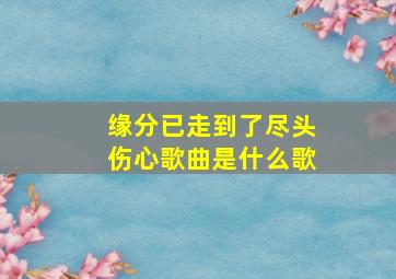 缘分已走到了尽头伤心歌曲是什么歌