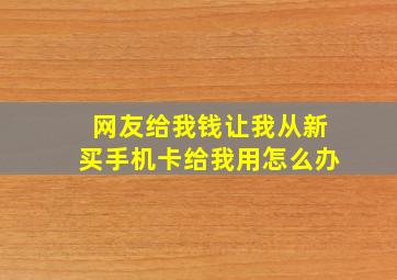 网友给我钱让我从新买手机卡给我用怎么办