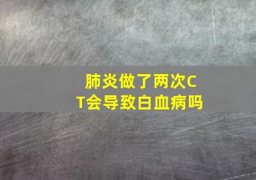 肺炎做了两次CT会导致白血病吗