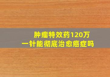 肿瘤特效药120万一针能彻底治愈癌症吗