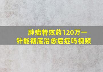 肿瘤特效药120万一针能彻底治愈癌症吗视频