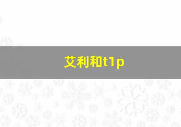 艾利和t1p