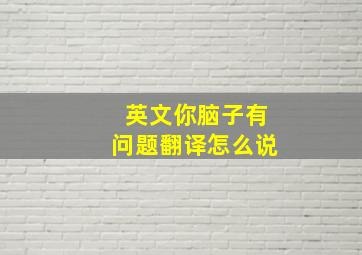 英文你脑子有问题翻译怎么说