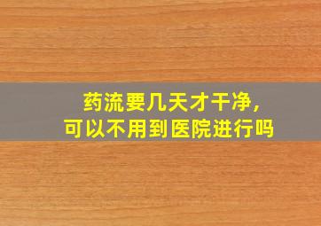 药流要几天才干净,可以不用到医院进行吗