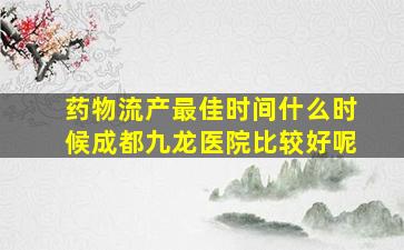 药物流产最佳时间什么时候成都九龙医院比较好呢