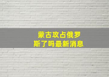 蒙古攻占俄罗斯了吗最新消息