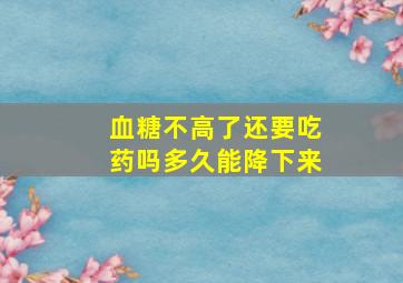 血糖不高了还要吃药吗多久能降下来