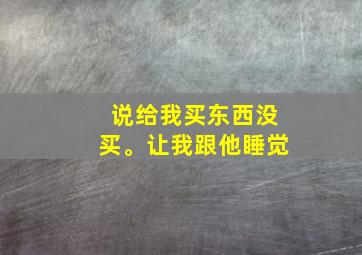 说给我买东西没买。让我跟他睡觉