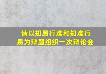 请以知易行难和知难行易为辩题组织一次辩论会