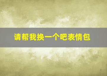 请帮我换一个吧表情包