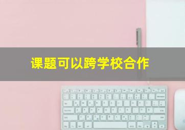 课题可以跨学校合作