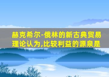 赫克希尔-俄林的新古典贸易理论认为,比较利益的源泉是