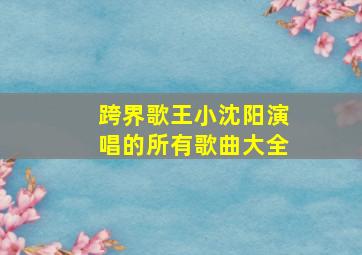 跨界歌王小沈阳演唱的所有歌曲大全