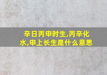 辛日丙申时生,丙辛化水,申上长生是什么意思