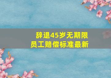 辞退45岁无期限员工赔偿标准最新