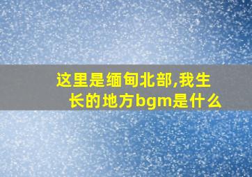 这里是缅甸北部,我生长的地方bgm是什么