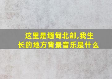 这里是缅甸北部,我生长的地方背景音乐是什么