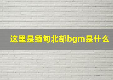 这里是缅甸北部bgm是什么