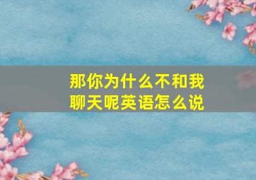 那你为什么不和我聊天呢英语怎么说