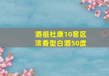 酒祖杜康10窖区浓香型白酒50度