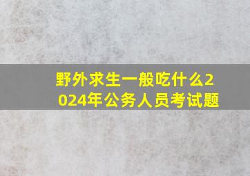 野外求生一般吃什么2024年公务人员考试题