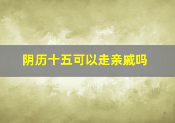 阴历十五可以走亲戚吗