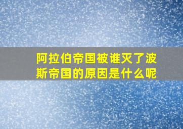 阿拉伯帝国被谁灭了波斯帝国的原因是什么呢