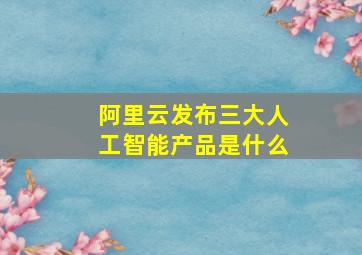 阿里云发布三大人工智能产品是什么