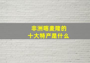 非洲喀麦隆的十大特产是什么