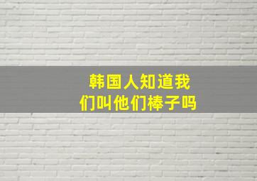 韩国人知道我们叫他们棒子吗