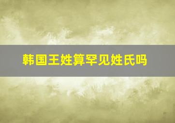 韩国王姓算罕见姓氏吗