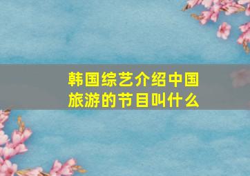 韩国综艺介绍中国旅游的节目叫什么