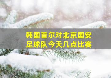 韩国首尔对北京国安足球队今天几点比赛