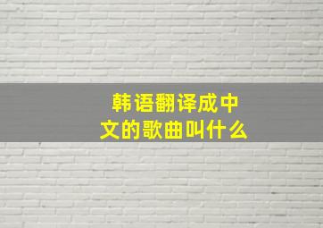 韩语翻译成中文的歌曲叫什么