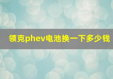 领克phev电池换一下多少钱