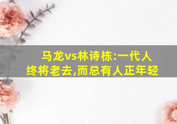 马龙vs林诗栋:一代人终将老去,而总有人正年轻