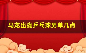 马龙出战乒乓球男单几点