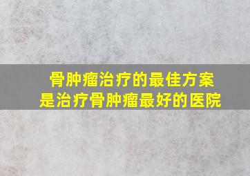 骨肿瘤治疗的最佳方案是治疗骨肿瘤最好的医院