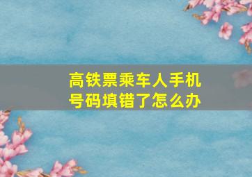 高铁票乘车人手机号码填错了怎么办