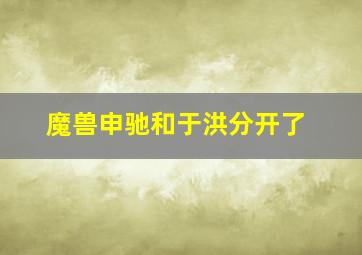 魔兽申驰和于洪分开了